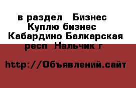  в раздел : Бизнес » Куплю бизнес . Кабардино-Балкарская респ.,Нальчик г.